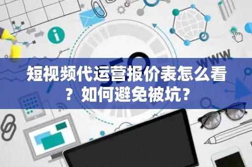 短视频代运营报价表怎么看？如何避免被坑？